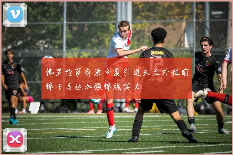 佛罗伦萨有意今夏引进米兰外租前锋卡马达加强锋线实力