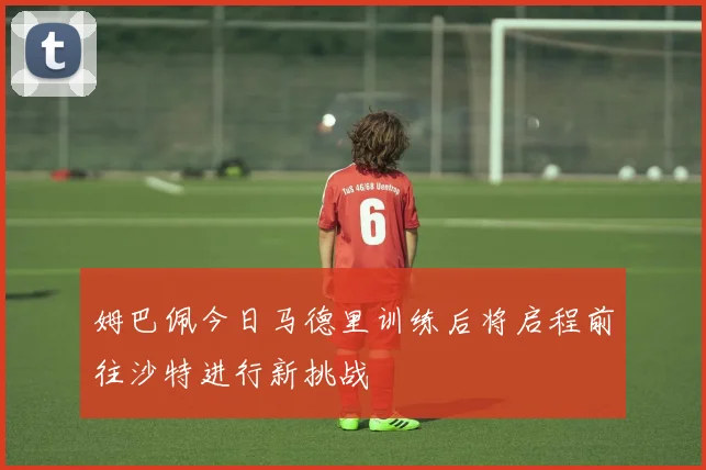 姆巴佩今日马德里训练后将启程前往沙特进行新挑战