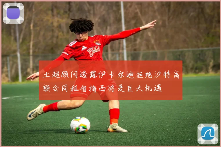 土超顾问透露伊卡尔迪拒绝沙特高额合同租借梅西将是巨大机遇