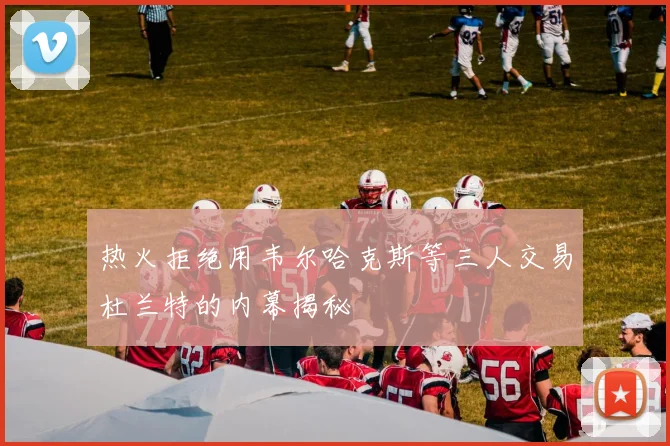 热火拒绝用韦尔哈克斯等三人交易杜兰特的内幕揭秘