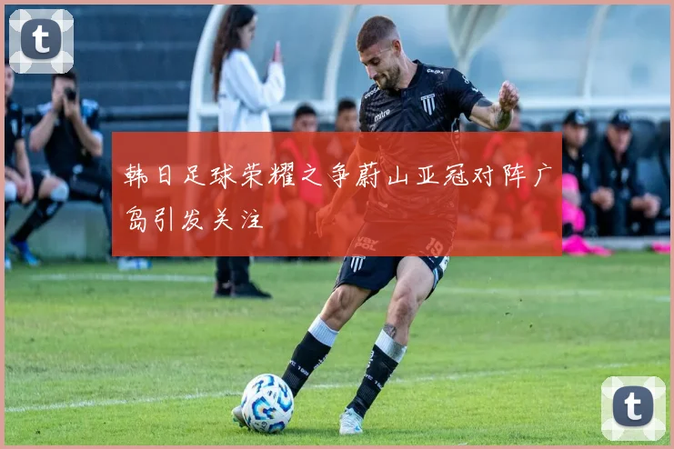 韩日足球荣耀之争蔚山亚冠对阵广岛引发关注