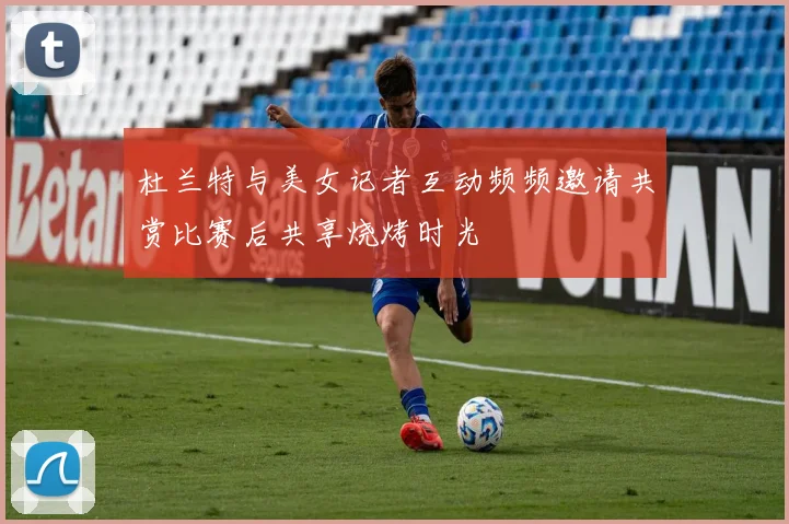 杜兰特与美女记者互动频频邀请共赏比赛后共享烧烤时光