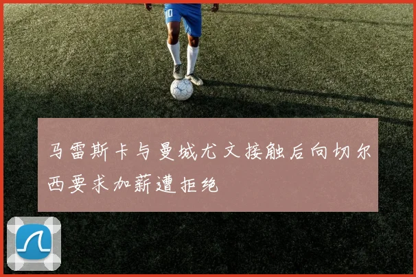 马雷斯卡与曼城尤文接触后向切尔西要求加薪遭拒绝