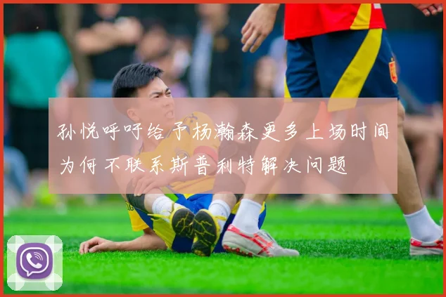 孙悦呼吁给予杨瀚森更多上场时间为何不联系斯普利特解决问题