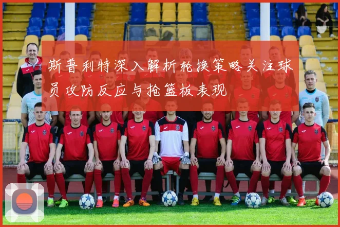 斯普利特深入解析轮换策略关注球员攻防反应与抢篮板表现