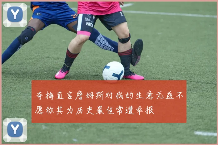 夸梅直言詹姆斯对我的生意无益不愿称其为历史最佳常遭举报