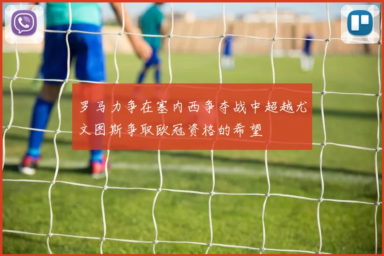 罗马力争在塞内西争夺战中超越尤文图斯争取欧冠资格的希望