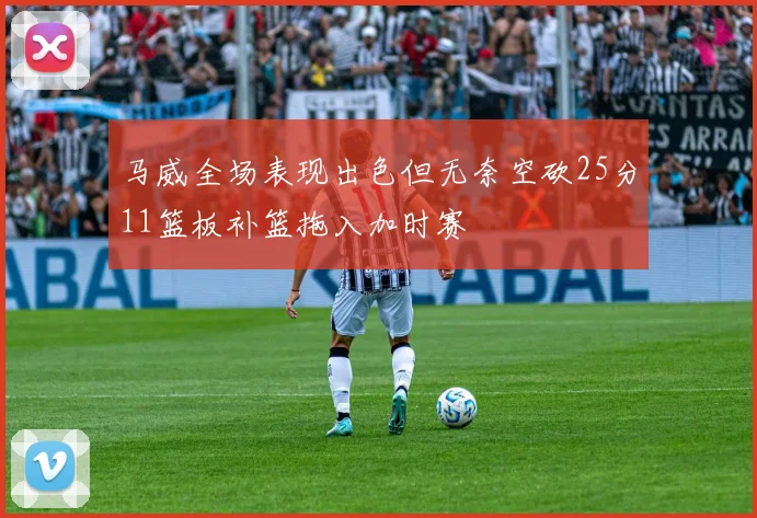 马威全场表现出色但无奈空砍25分11篮板补篮拖入加时赛