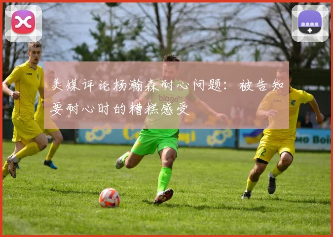 美媒评论杨瀚森耐心问题：被告知要耐心时的糟糕感受