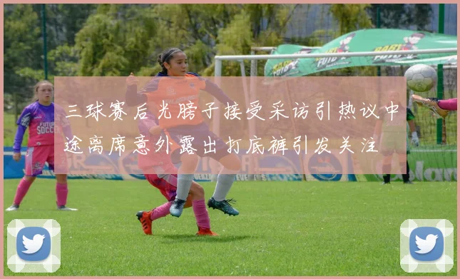 三球赛后光膀子接受采访引热议中途离席意外露出打底裤引发关注