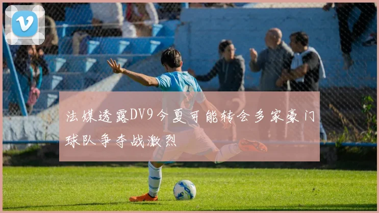 法媒透露DV9今夏可能转会多家豪门球队争夺战激烈