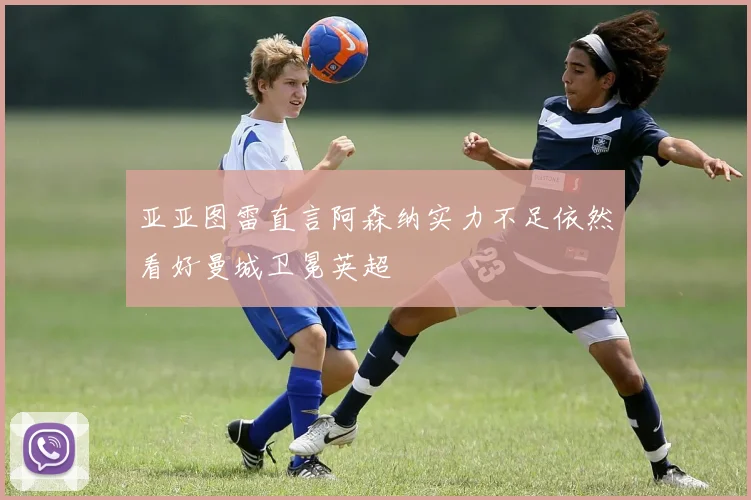 亚亚图雷直言阿森纳实力不足依然看好曼城卫冕英超