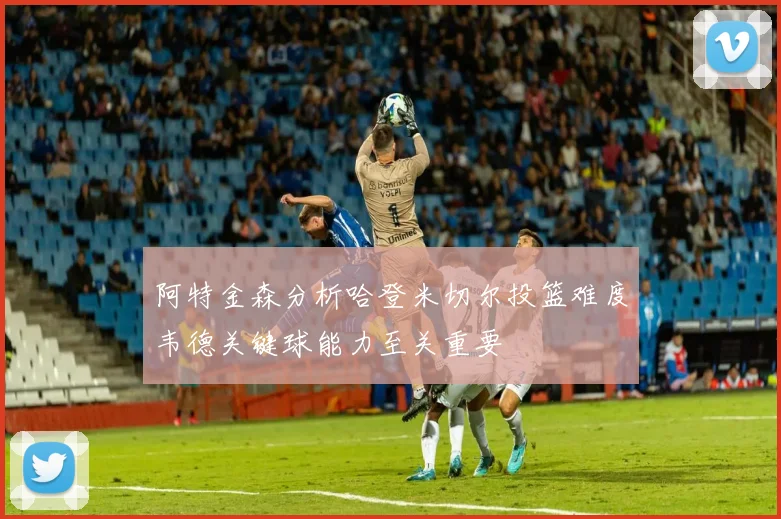 阿特金森分析哈登米切尔投篮难度韦德关键球能力至关重要