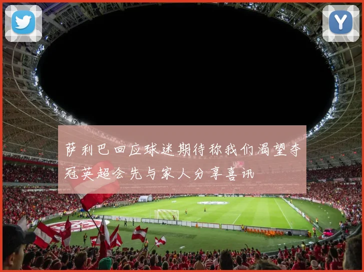 萨利巴回应球迷期待称我们渴望夺冠英超会先与家人分享喜讯