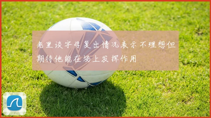 老里谈字母复出情况表示不理想但期待他能在场上发挥作用