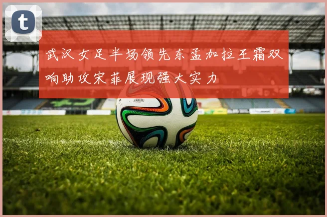 武汉女足半场领先东孟加拉王霜双响助攻宋菲展现强大实力
