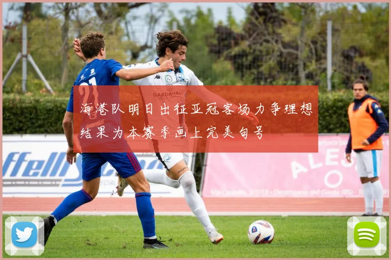 海港队明日出征亚冠客场力争理想结果为本赛季画上完美句号