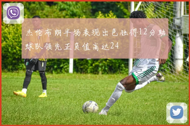 杰伦布朗半场表现出色独得12分助球队领先正负值高达24