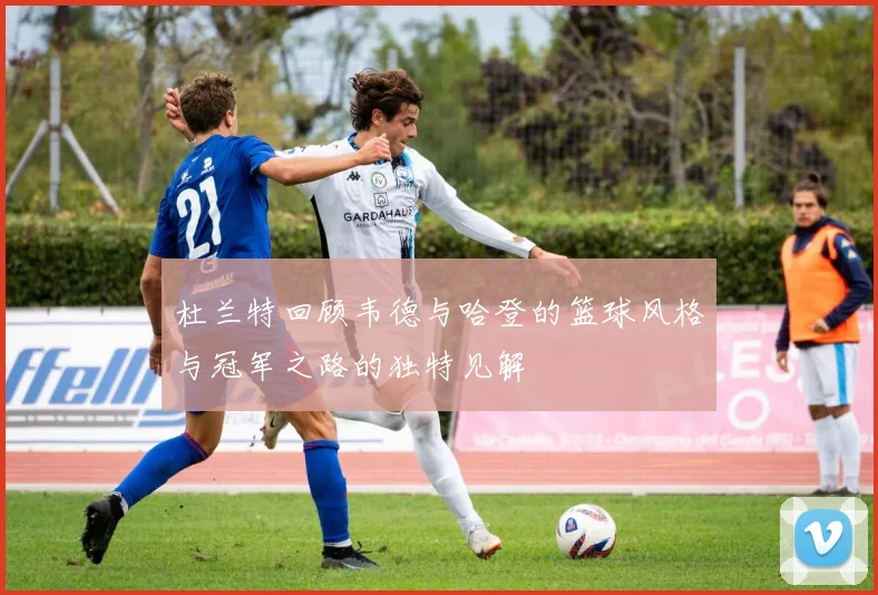杜兰特回顾韦德与哈登的篮球风格与冠军之路的独特见解