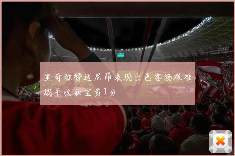 里奇称赞迈尼昂表现出色客场艰难战平收获宝贵1分