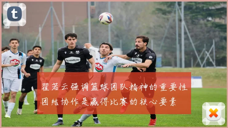 翟若云强调篮球团队精神的重要性团结协作是赢得比赛的核心要素