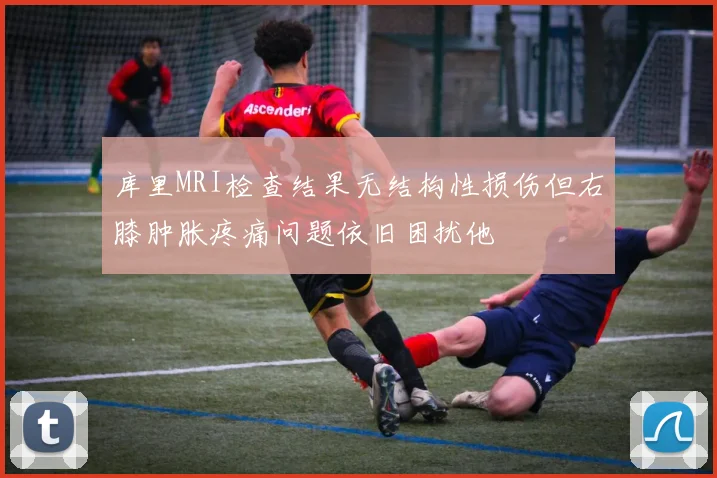 库里MRI检查结果无结构性损伤但右膝肿胀疼痛问题依旧困扰他