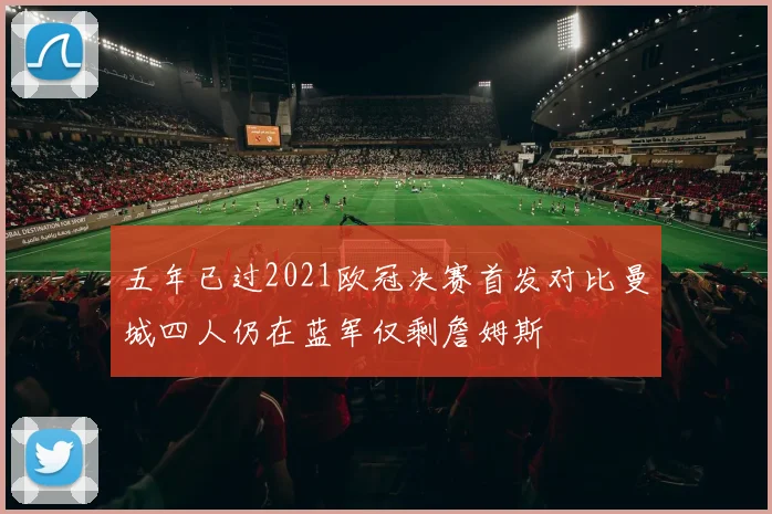 五年已过2021欧冠决赛首发对比曼城四人仍在蓝军仅剩詹姆斯