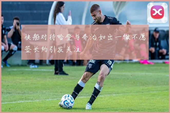 快船对待哈登与乔治如出一辙不愿签长约引发关注