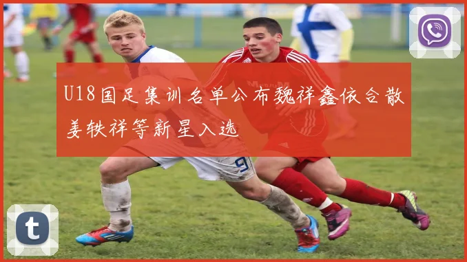 U18国足集训名单公布魏祥鑫依合散姜轶祥等新星入选