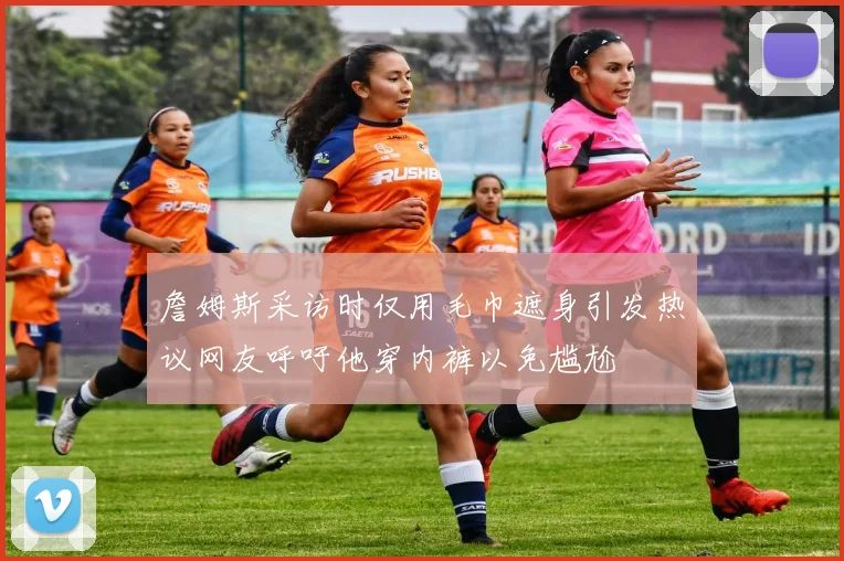 詹姆斯采访时仅用毛巾遮身引发热议网友呼吁他穿内裤以免尴尬