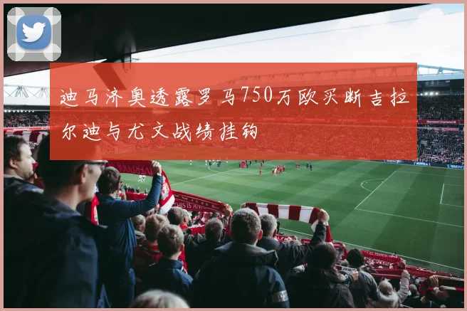 迪马济奥透露罗马750万欧买断吉拉尔迪与尤文战绩挂钩