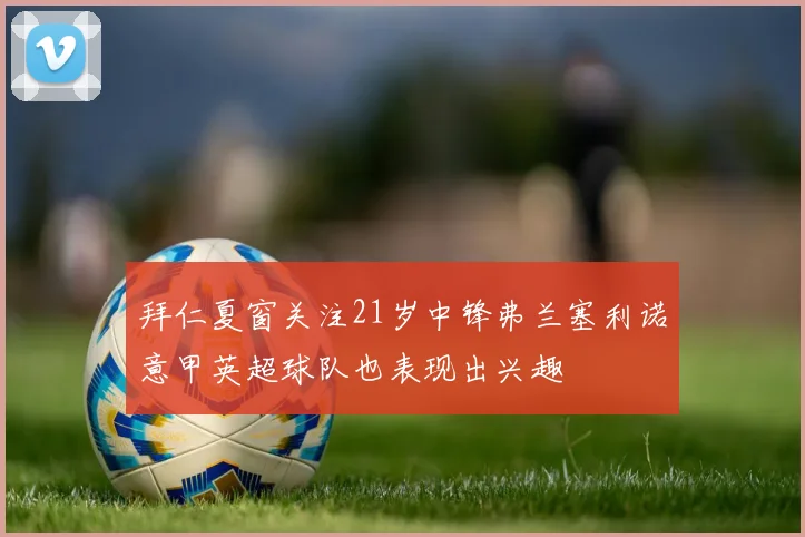 拜仁夏窗关注21岁中锋弗兰塞利诺意甲英超球队也表现出兴趣