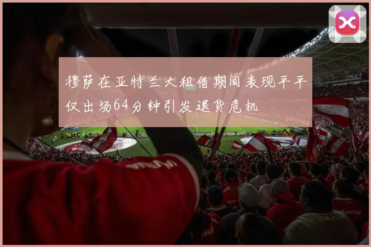 穆萨在亚特兰大租借期间表现平平仅出场64分钟引发退货危机
