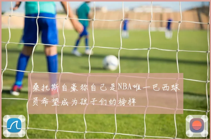 桑托斯自豪称自己是NBA唯一巴西球员希望成为孩子们的榜样