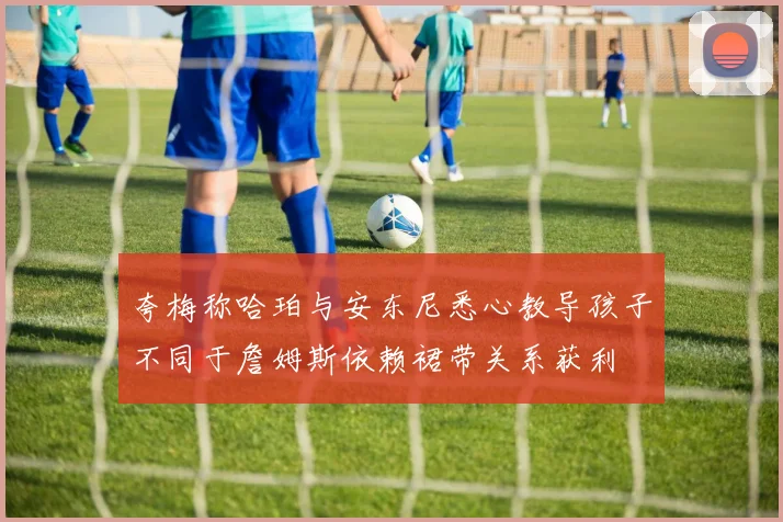 夸梅称哈珀与安东尼悉心教导孩子不同于詹姆斯依赖裙带关系获利