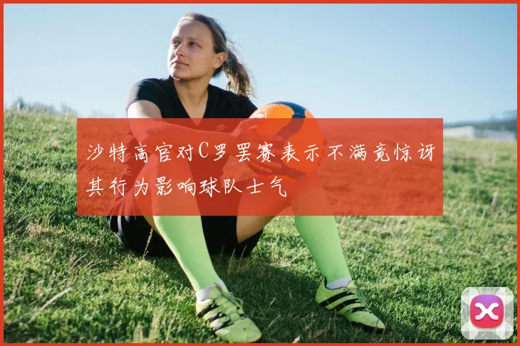 沙特高官对C罗罢赛表示不满竟惊讶其行为影响球队士气