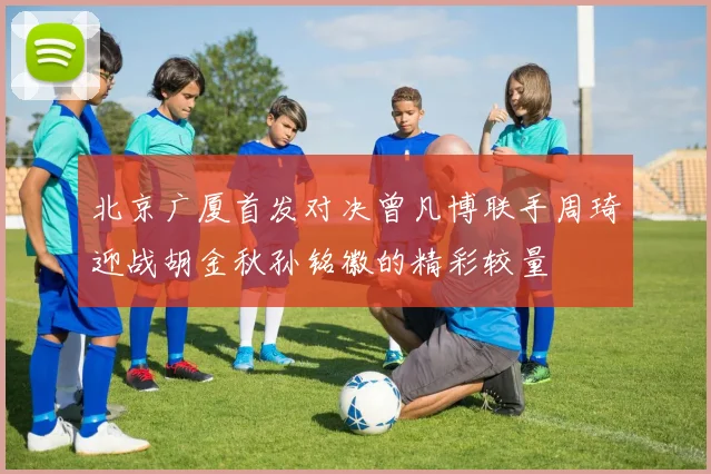 北京广厦首发对决曾凡博联手周琦迎战胡金秋孙铭徽的精彩较量